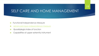 SELF CARE AND HOME MANAGEMENT
 Functional Independence Measure
 spinal cord injury independence measure
 Quadriplegia Index of function
 Capabilities of upper extremity instrument
19
 