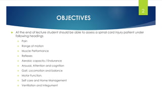 OBJECTIVES
 At the end of lecture student should be able to assess a spinal cord injury patient under
following headings
 Pain
 Range of motion
 Muscle Performance
 Reflexes
 Aerobic capacity / Endurance
 Arousal, Attention and cognition
 Gait, Locomotion and balance
 Motor Function,
 Self care and Home Management
 Ventilation and Integument
2
 