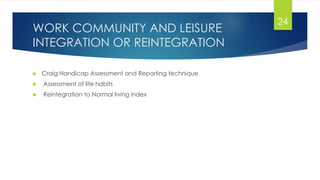 WORK COMMUNITY AND LEISURE
INTEGRATION OR REINTEGRATION
 Craig Handicap Assessment and Reporting technique
 Assessment of life habits
 Reintegration to Normal living index
24
 