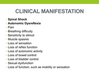 CLINICAL MANIFESTATION
• Spinal Shock
• Autonomic Dysreflexia
• Pain
• Breathing difficulty
• Sensitivity to stimuli
• Muscle spasms
• Loss of sensation
• Loss of reflex function
• Loss of autonomic activity
• Loss of bowel control
• Loss of bladder control
• Sexual dysfunction
• Loss of function, such as mobility or sensation
 