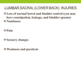 LUMBAR SACRAL (LOWER BACK) INJURIES
Loss of normal bowel and bladder control (you may
have constipation, leakage, and bladder spasms)
Numbness
Pain
Sensory changes
Weakness and paralysis
 