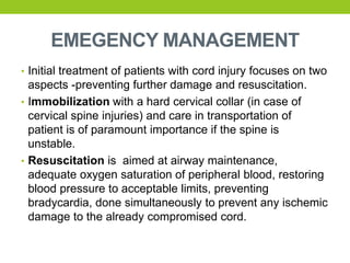 EMEGENCY MANAGEMENT
• Initial treatment of patients with cord injury focuses on two
aspects -preventing further damage and resuscitation.
• Immobilization with a hard cervical collar (in case of
cervical spine injuries) and care in transportation of
patient is of paramount importance if the spine is
unstable.
• Resuscitation is aimed at airway maintenance,
adequate oxygen saturation of peripheral blood, restoring
blood pressure to acceptable limits, preventing
bradycardia, done simultaneously to prevent any ischemic
damage to the already compromised cord.
 