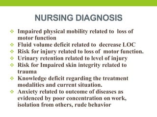 NURSING DIAGNOSIS
 Impaired physical mobility related to loss of
motor function
 Fluid volume deficit related to decrease LOC
 Risk for injury related to loss of motor function.
 Urinary retention related to level of injury
 Risk for Impaired skin integrity related to
trauma
 Knowledge deficit regarding the treatment
modalities and current situation.
 Anxiety related to outcome of diseases as
evidenced by poor concentration on work,
isolation from others, rude behavior
 
