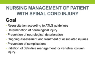 NURSING MANAGEMENT OF PATIENT
WITH SPINAL CORD INJURY
Goal
• Resuscitation according to ATLS guidelines
• Determination of neurological injury
• Prevention of neurological deterioration
• Ongoing assessment and treatment of associated injuries
• Prevention of complications
• Initiation of definitive management for vertebral column
injury.
 