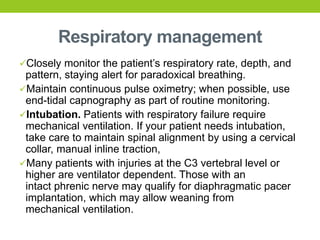 Respiratory management
Closely monitor the patient’s respiratory rate, depth, and
pattern, staying alert for paradoxical breathing.
Maintain continuous pulse oximetry; when possible, use
end-tidal capnography as part of routine monitoring.
Intubation. Patients with respiratory failure require
mechanical ventilation. If your patient needs intubation,
take care to maintain spinal alignment by using a cervical
collar, manual inline traction,
Many patients with injuries at the C3 vertebral level or
higher are ventilator dependent. Those with an
intact phrenic nerve may qualify for diaphragmatic pacer
implantation, which may allow weaning from
mechanical ventilation.
 