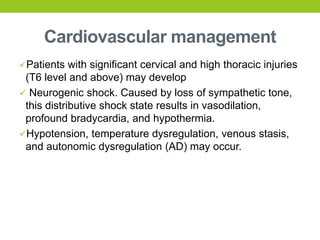 Cardiovascular management
Patients with significant cervical and high thoracic injuries
(T6 level and above) may develop
 Neurogenic shock. Caused by loss of sympathetic tone,
this distributive shock state results in vasodilation,
profound bradycardia, and hypothermia.
Hypotension, temperature dysregulation, venous stasis,
and autonomic dysregulation (AD) may occur.
 