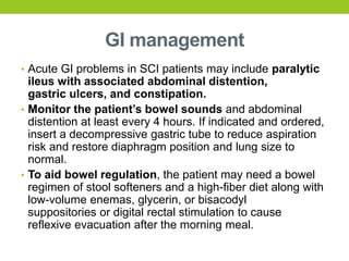 GI management
• Acute GI problems in SCI patients may include paralytic
ileus with associated abdominal distention,
gastric ulcers, and constipation.
• Monitor the patient’s bowel sounds and abdominal
distention at least every 4 hours. If indicated and ordered,
insert a decompressive gastric tube to reduce aspiration
risk and restore diaphragm position and lung size to
normal.
• To aid bowel regulation, the patient may need a bowel
regimen of stool softeners and a high-fiber diet along with
low-volume enemas, glycerin, or bisacodyl
suppositories or digital rectal stimulation to cause
reflexive evacuation after the morning meal.
 