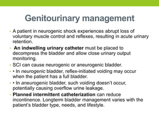 Genitourinary management
• A patient in neurogenic shock experiences abrupt loss of
voluntary muscle control and reflexes, resulting in acute urinary
retention.
• An indwelling urinary catheter must be placed to
decompress the bladder and allow close urinary output
monitoring.
• SCI can cause neurogenic or aneurogenic bladder.
• • In neurogenic bladder, reflex-initiated voiding may occur
when the patient has a full bladder.
• • In aneurogenic bladder, such voiding doesn’t occur,
potentially causing overflow urine leakage.
• Planned intermittent catheterization can reduce
incontinence. Longterm bladder management varies with the
patient’s bladder type, needs, and lifestyle.
 