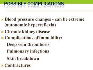 POSSIBLE COMPLICATIONS
 Blood pressure changes - can be extreme
(autonomic hyperreflexia)
 Chronic kidney disease
 Complications of immobility:
Deep vein thrombosis
Pulmonary infections
Skin breakdown
 Contractures
 