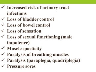  Increased risk of urinary tract
infections
 Loss of bladdercontrol
 Loss of bowel control
 Loss of sensation
 Loss of sexual functioning (male
impotence)
 Muscle spasticity
 Paralysis of breathing muscles
 Paralysis (paraplegia, quadriplegia)
 Pressure sores
 