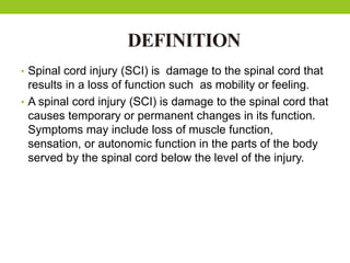 DEFINITION
• Spinal cord injury (SCI) is damage to the spinal cord that
results in a loss of function such as mobility or feeling.
• A spinal cord injury (SCI) is damage to the spinal cord that
causes temporary or permanent changes in its function.
Symptoms may include loss of muscle function,
sensation, or autonomic function in the parts of the body
served by the spinal cord below the level of the injury.
 