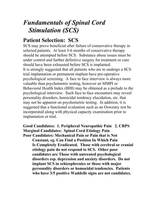 Fundamentals of Spinal Cord
Stimulation (SCS)
Patient Selection: SCS
SCS may prove beneficial after failure of conservative therapy in
selected patients. At least 3-6 months of conservative therapy
should be attempted before SCS. Substance abuse issues must be
under control and further definitive surgery for treatment or cure
should have been exhausted before SCS is implanted.
It is strongly suggested that all patients who are to undergo a SCS
trial implantation or permanent implant have pre-operative
psychological screening. A face to face interview is always more
valuable than psychometric testing, however an MMPI or
Behavioral Health Index (BHI) may be obtained as a prelude to the
psychological interview. Such face to face encounters may reveal
personality disorders, homicidal tendency elucidation, etc. that
may not be apparent on psychometric testing. In addition, it is
suggested that a functional evaluation such as an Oswestry test be
incorporated along with physical capacity examination prior to
implantation or trial.
Good Candidates: 1. Peripheral Neuropathic Pain 2. CRPS
Marginal Candidates: Spinal Cord Etiology Pain
Poor Candidates: Mechanical Pain or Pain that is Not
Constant, eg. Can Find a Position In Which Pain
Is Completely Eradicated. Those with cerebral or cranial
etiology pain do not respond to SCS. Other poor
candidates are Those with untreated psychological
disorders esp. depression and anxiety disorders. Do not
implant SCS in schizophrenics or those with major
personality disorders or homocidal tendencies. Patients
who have 3/5 positive Waddells signs are not candidates.
 