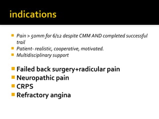  Pain > 50mm for 6/12 despite CMM AND completed successful
trail
 Patient- realistic, cooperative, motivated.
 Multidisciplinary support
 Failed back surgery+radicular pain
 Neuropathic pain
 CRPS
 Refractory angina
 