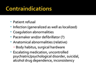  Patient refusalPatient refusal
 Infection (generalized as well as localized)Infection (generalized as well as localized)
 Coagulation abnormalitiesCoagulation abnormalities
 Pacemaker and/or defibrillator (?)Pacemaker and/or defibrillator (?)
 Anatomical abnormalities (relative)Anatomical abnormalities (relative)
▪ Body habitus, surgical hardwareBody habitus, surgical hardware
 Escalating medication, uncontrolledEscalating medication, uncontrolled
psychiatric/psychological disorder, suicidal,psychiatric/psychological disorder, suicidal,
alcohol drug dependence, inconsistencyalcohol drug dependence, inconsistency
 