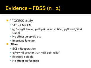  PROCESS study –
 SCS + CM v CM
 (50% v 9% having 50% pain relief at 6/12; 34% and 7% at
12/12)
 No effect on opioid use
 Improved function
 Other
 SCS v Reoperation
 39% v 7% greater than 50% pain relief
 Reduced opioids
 No effect on function
 