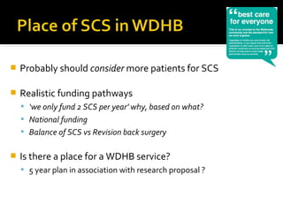  Probably should consider more patients for SCS
 Realistic funding pathways
 ‘we only fund 2 SCS per year’ why, based on what?
 National funding
 Balance of SCS vs Revision back surgery
 Is there a place for a WDHB service?
 5 year plan in association with research proposal ?
 