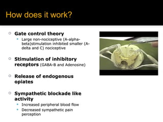 How does it work?How does it work?
 Gate control theoryGate control theory
 Large non-nociceptive (A-alpha-Large non-nociceptive (A-alpha-
beta)stimulation inhibited smaller (A-beta)stimulation inhibited smaller (A-
delta and C) nociceptivedelta and C) nociceptive
 Stimulation of inhibitoryStimulation of inhibitory
receptorsreceptors (GABA-B and Adenosine)(GABA-B and Adenosine)
 Release of endogenousRelease of endogenous
opiatesopiates
 Sympathetic blockade likeSympathetic blockade like
activityactivity
 Increased peripheral blood flowIncreased peripheral blood flow
 Decreased sympathetic painDecreased sympathetic pain
perceptionperception
 