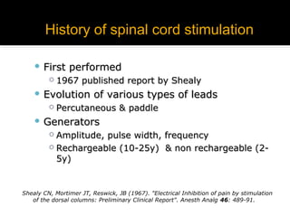 History of spinal cord stimulationHistory of spinal cord stimulation
 First performedFirst performed
 1967 published report by Shealy1967 published report by Shealy
 Evolution of various types of leadsEvolution of various types of leads
 Percutaneous & paddlePercutaneous & paddle
 GeneratorsGenerators
 Amplitude, pulse width, frequencyAmplitude, pulse width, frequency
 Rechargeable (10-25y) & non rechargeable (2-Rechargeable (10-25y) & non rechargeable (2-
5y)5y)
Shealy CN, Mortimer JT, Reswick, JB (1967). "Electrical Inhibition of pain by stimulation
of the dorsal columns: Preliminary Clinical Report". Anesth Analg 46: 489-91.
 