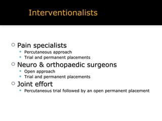  Pain specialistsPain specialists
 Percutaneous approachPercutaneous approach
 Trial and permanent placementsTrial and permanent placements
 Neuro & orthopaedic surgeonsNeuro & orthopaedic surgeons
 Open approachOpen approach
 Trial and permanent placementsTrial and permanent placements
 Joint effortJoint effort
 Percutaneous trial followed by an open permanent placementPercutaneous trial followed by an open permanent placement
Interventionalists
 