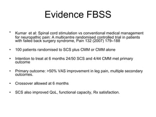 Evidence FBSS Kumar   et al: Spinal cord stimulation vs conventional medical management for neuropathic pain: A multicentre randomised controlled trial in patients with failed back surgery syndrome, Pain 132 (2007) 179–188 100 patients randomised to SCS plus CMM or CMM alone Intention to treat at 6 months 24/50 SCS and 4/44 CMM met primary outcome Primary outcome: >50% VAS improvement in leg pain, multiple secondary outcomes.  Crossover allowed at 6 months SCS also improved QoL, functional capacity, Rx satisfaction. 
