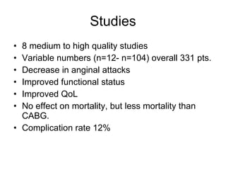 Studies 8 medium to high quality studies Variable numbers (n=12- n=104) overall 331 pts. Decrease in anginal attacks Improved functional status Improved QoL No effect on mortality, but less mortality than CABG. Complication rate 12% 