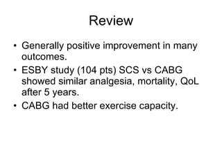 Review Generally positive improvement in many outcomes. ESBY study (104 pts) SCS vs CABG showed similar analgesia, mortality, QoL after 5 years. CABG had better exercise capacity. 