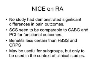 NICE on RA No study had demonstrated significant differences in pain outcomes. SCS seen to be comparable to CABG and PCI for functional outcomes. Benefits less certain than FBSS and CRPS May be useful for subgroups, but only to be used in the context of clinical studies. 