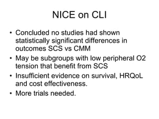 NICE on CLI Concluded no studies had shown statistically significant differences in outcomes SCS vs CMM May be subgroups with low peripheral O2 tension that benefit from SCS Insufficient evidence on survival, HRQoL and cost effectiveness. More trials needed. 