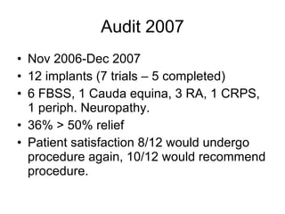 Audit 2007 Nov 2006-Dec 2007 12 implants (7 trials – 5 completed)‏ 6 FBSS, 1 Cauda equina, 3 RA, 1 CRPS, 1 periph. Neuropathy. 36% > 50% relief Patient satisfaction 8/12 would undergo procedure again, 10/12 would recommend procedure. 