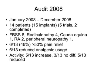 Audit 2008 January 2008 – December 2008 14 patients (15 implants) (5 trials, 2 completed)‏ FBSS 6, Radiculopathy 4, Cauda equina 1, RA 2, peripheral neuropathy 1. 6/13 (46%) >50% pain relief 6/13 reduced analgesic usage Activity: 5/13 increase, 3/13 no diff. 5/13 reduced 
