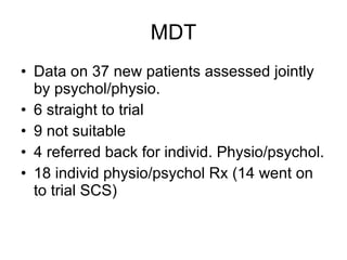 MDT Data on 37 new patients assessed jointly by psychol/physio. 6 straight to trial 9 not suitable 4 referred back for individ. Physio/psychol. 18 individ physio/psychol Rx (14 went on to trial SCS)‏ 