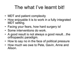 The what I’ve learnt bit! MDT and patient complexity How enjoyable it is to work in a fully integrated MDT setting. Facing your fears, how hard surgery is! Some interventions do work. A good result is not always a good result…the orthopaedic paradigm. How to say no in the face of political pressure How much we owe to Pete, Gavin, Anne and Alison. 