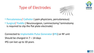 Type of Electrodes
• Percutaneous/ Catheter ( pain physicians, percutaneous)
• Surgical/ Paddle ( Neurosurgeon, Laminectomy/ laminotomy
is required to slip the flat plate electrode)
Connected to Implantable Pulse Generator (IPG) or RF unit
Should be charged in 7 – 14 days
IPG can last up to 10 years
 