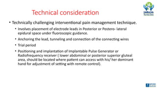 Technical consideration
• Technically challenging interventional pain management technique.
• Involves placement of electrode leads in Posterior or Postero- lateral
epidural space under fluoroscopic guidance.
• Anchoring the lead, tunneling and connection of the connecting wires
• Trial period
• Positioning and implantation of Implantable Pulse Generator or
Radiofrequency receiver ( lower abdominal or posterior superior gluteal
area, should be located where patient can access with his/ her dominant
hand for adjustment of setting with remote control).
 