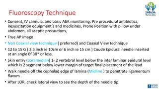 Fluoroscopy Technique
• Consent, IV cannula, and basic ASA monitoring, Pre procedural antibiotics,
Resuscitation equipment’s and medicines, Prone Position with pillow under
abdomen, all aseptic precautions,
• True AP image
• Non Coaxial view technique ( preferred) and Coaxial View technique
• 12 to 15 G ( 3.5 inch ie 10cm or 6 inch ie 15 cm ) Coude Epidural needle inserted
at an angle 0f 30* or less.
• Skin entry (paramedian) 1- 2 vertebral level below the inter laminar epidural level
which is 2 segment below lower margin of target final placement of the lead.
• Walk needle off the cephalad edge of lamina (Midline ) to penetrate ligamentum
flavum .
• After LOR, check lateral view to see the depth of the needle tip.
 