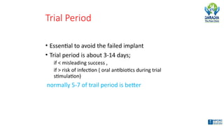 Trial Period
• Essential to avoid the failed implant
• Trial period is about 3-14 days;
if < misleading success ,
if > risk of infection ( oral antibiotics during trial
stimulation)
normally 5-7 of trail period is better
 