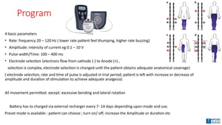 Program
4 basic parameters
• Rate: frequency 20 – 120 Hz ( lower rate patient feel thumping, higher rate buzzing)
• Amplitude: intensity of current eg 0.1 – 10 V
• Pulse width/Time: 100 – 400 ms
• Electrode selection {electrons flow from cathode (-) to Anode (+) ,
selection is complex, electrode selection is changed until the patient obtains adequate anatomical coverage)
( electrode selection, rate and time of pulse is adjusted in trial period; patient is left with increase or decrease of
amplitude and duration of stimulation to achieve adequate analgesia)
All movement permitted: except: excessive bending and lateral rotation
Battery has to charged via external recharger every 7- 14 days depending upon mode and use.
Preset mode is available : patient can choose ; turn on/ off; increase the Amplitude or duration etc
 