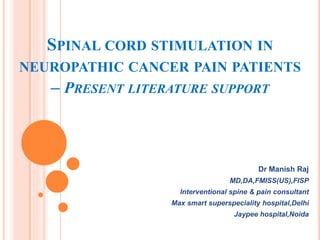 SPINAL CORD STIMULATION IN
NEUROPATHIC CANCER PAIN PATIENTS
– PRESENT LITERATURE SUPPORT
Dr Manish Raj
MD,DA,FMISS(US),FISP
Interventional spine & pain consultant
Max smart superspeciality hospital,Delhi
Jaypee hospital,Noida
 