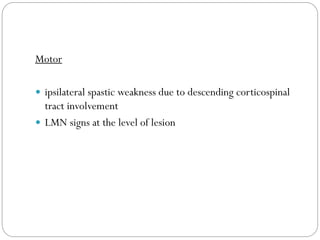 Motor
 ipsilateral spastic weakness due to descending corticospinal
tract involvement
 LMN signs at the level of lesion
 