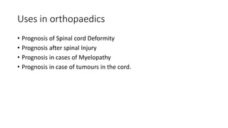 Uses in orthopaedics
• Prognosis of Spinal cord Deformity
• Prognosis after spinal Injury
• Prognosis in cases of Myelopathy
• Prognosis in case of tumours in the cord.
 
