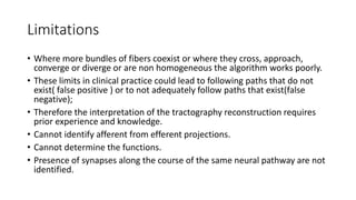Limitations
• Where more bundles of fibers coexist or where they cross, approach,
converge or diverge or are non homogeneous the algorithm works poorly.
• These limits in clinical practice could lead to following paths that do not
exist( false positive ) or to not adequately follow paths that exist(false
negative);
• Therefore the interpretation of the tractography reconstruction requires
prior experience and knowledge.
• Cannot identify afferent from efferent projections.
• Cannot determine the functions.
• Presence of synapses along the course of the same neural pathway are not
identified.
 