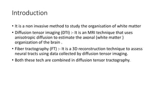 Introduction
• It is a non invasive method to study the organisation of white matter
• Diffusion tensor imaging (DTI) :- It is an MRI technique that uses
anisotropic diffusion to estimate the axonal (white matter )
organization of the brain .
• Fiber tractography (FT) :- It is a 3D reconstruction technique to assess
neural tracts using data collected by diffusion tensor imaging.
• Both these tech are combined in diffusion tensor tractography.
 