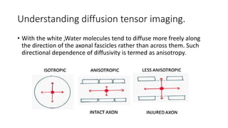 Understanding diffusion tensor imaging.
• With the white ,Water molecules tend to diffuse more freely along
the direction of the axonal fascicles rather than across them. Such
directional dependence of diffusivity is termed as anisotropy.
 