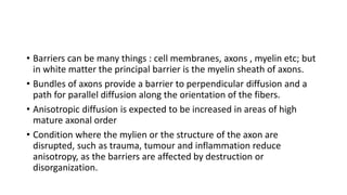 • Barriers can be many things : cell membranes, axons , myelin etc; but
in white matter the principal barrier is the myelin sheath of axons.
• Bundles of axons provide a barrier to perpendicular diffusion and a
path for parallel diffusion along the orientation of the fibers.
• Anisotropic diffusion is expected to be increased in areas of high
mature axonal order
• Condition where the mylien or the structure of the axon are
disrupted, such as trauma, tumour and inflammation reduce
anisotropy, as the barriers are affected by destruction or
disorganization.
 