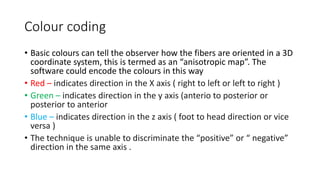 Colour coding
• Basic colours can tell the observer how the fibers are oriented in a 3D
coordinate system, this is termed as an “anisotropic map”. The
software could encode the colours in this way
• Red – indicates direction in the X axis ( right to left or left to right )
• Green – indicates direction in the y axis (anterio to posterior or
posterior to anterior
• Blue – indicates direction in the z axis ( foot to head direction or vice
versa )
• The technique is unable to discriminate the “positive” or “ negative”
direction in the same axis .
 