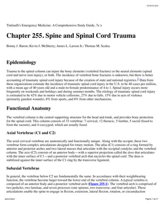 13/10/15 9:24
Página 1 de 41about:blank
Tintinalli's Emergency Medicine: A Comprehensive Study Guide, 7e >
Chapter 255. Spine and Spinal Cord Trauma
Bonny J. Baron; Kevin J. McSherry; James L. Larson Jr.; Thomas M. Scalea
Epidemiology
Trauma to the spinal column can injure the bony elements (vertebral fracture) or the neural elements (spinal
cord and nerve root injury), or both. The incidence of vertebral bone fractures is unknown, but there is better
accounting of traumatic spinal cord injury because of the creation of state and national registries.1 Data from
these organizations estimate the incidence of traumatic spinal cord injury in the U.S. to be 40 cases per million,
with a mean age of 40 years old and a male-to-female predominance of 4 to 1. Spinal injury occurs more
frequently on weekends and holidays and during summer months. The etiology of traumatic spinal cord injury
is estimated to be 42% due to motor vehicle collisions, 27% due to falls, 15% due to acts of violence
(primarily gunshot wounds), 8% from sports, and 8% from other mechanisms.
Functional Anatomy
The vertebral column is the central supporting structure for the head and trunk, and provides bony protection
for the spinal cord. This column consists of 33 vertebrae: 7 cervical, 12 thoracic, 5 lumbar, 5 sacral (fused to
form the sacrum), and 4 coccygeal, which are usually fused.
Axial Vertebrae (C1 and C2)
The axial cervical vertebrae are anatomically and functionally unique. Along with the occiput, these two
vertebrae form complex articulations designed for rotary motion. The atlas (C1) consists of a ring formed by
anterior and posterior arches and two lateral masses that articulate with the occipital condyles and the vertebral
column. The axis (C2) consists of an anterior body—with a superior projection called the dens that articulates
with the inner surface of C1—and a posterior vertebral arch that encircles the spinal cord. The dens is
stabilized against the inner surface of the C1 ring by the transverse ligament.
Subaxial Vertebrae
In general, the vertebrae below C2 are fundamentally the same. In accordance with their weightbearing
function, the vertebrae become larger toward the lower end of the vertebral column. A typical vertebra is
composed of an anterior body and a posterior vertebral arch (Figure 255-1). The vertebral arch is comprised of
two pedicles, two laminae, and seven processes (one spinous, two transverse, and four articular). These
articulations enable the spine to engage in ﬂexion, extension, lateral ﬂexion, rotation, or circumduction
 