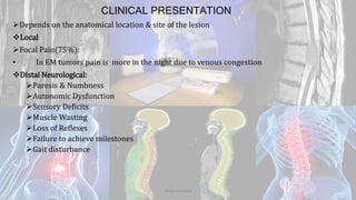 CLINICAL PRESENTATION
Depends on the anatomical location & site of the lesion
Local
Focal Pain(75%):
• In EM tumors pain is more in the night due to venous congestion
Distal Neurological:
Paresis & Numbness
Autonomic Dysfunction
Sensory Deficits
Muscle Wasting
Loss of Reflexes
Failure to achieve milestones
Gait disturbance
Dodul Mondal
 