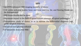 MRI
• Gd-DTPA enhanced MRI imaging modality of choice
• CSF, white and gray matter, bone and bone marrow, fat, and flowing blood can
be distinguished
• MRI brain should also be done
• Maximum impact in the field of spinal tumors amongst all spinal pathologies
• Preoperative study of choice so as to narrow the differential diagnosis and
guide surgical resection.
• All spinal cord gliomas enhance
• LP should be done after MRI
Dodul Mondal
 