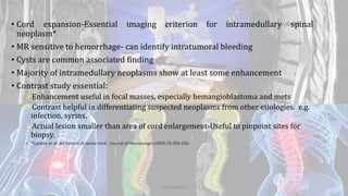 • Cord expansion-Essential imaging criterion for intramedullary spinal
neoplasm*
• MR sensitive to hemorrhage- can identify intratumoral bleeding
• Cysts are common associated finding
• Majority of intramedullary neoplasms show at least some enhancement
• Contrast study essential:
Enhancement useful in focal masses, especially hemangioblastoma and mets
Contrast helpful in differentiating suspected neoplasms from other etiologies. e.g.
infection, syrinx.
Actual lesion smaller than area of cord enlargement-Useful to pinpoint sites for
biopsy.
• *Epstein et al: IM tumors of spinal cord , Journal of Neurosurgery1993;79:204-209.
Dodul Mondal
 