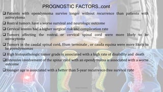 PROGNOSTIC FACTORS…cont
 Patients with ependymoma survive longer without recurrence than patients with
astrocytoma
 Rostral tumors have a worse survival and neurologic outcome
 Cervical lesions had a higher surgical risk and complication rate
 Tumors affecting the rostral or cervical spinal cord were more likely to be
astrocytoma
 Tumors in the caudal spinal cord, filum terminale , or cauda equina were more likely to
be ependymomas
 High histopathologic tumor grade is associated with a high rate of disability and death
Extensive involvement of the spinal cord with an ependymoma is associated with a worse
outcome
Younger age is associated with a better than 5-year recurrence-free survival rate
Dodul Mondal
 